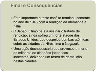 Final e ConsequênciasEste importante e triste conflito terminou somente no ano de 1945 com a rendição da Alemanha e ItáliaO Japão, último país a assinar o tratado de rendição, ainda sofreu um forte ataque dos Estados Unidos, que despejou bombas atômicas sobre as cidades de Hiroshima e Nagazaki.Uma ação desnecessária que provocou a morte de milhares de cidadãos japoneses inocentes, deixando um rastro de destruição nestas cidades.