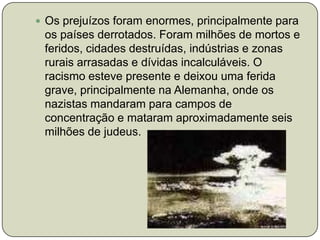 Os prejuízos foram enormes, principalmente para os países derrotados. Foram milhões de mortos e feridos, cidades destruídas, indústrias e zonas rurais arrasadas e dívidas incalculáveis. O racismo esteve presente e deixou uma ferida grave, principalmente na Alemanha, onde os nazistas mandaram para campos de concentração e mataram aproximadamente seis milhões de judeus.