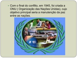 Com o final do conflito, em 1945, foi criada a ONU ( Organização das Nações Unidas), cujo objetivo principal seria a manutenção da paz entre as nações. 