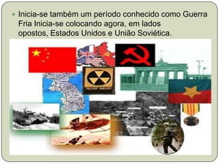 Inicia-se também um período conhecido como Guerra Fria Inicia-se colocando agora, em lados opostos, Estados Unidos e União Soviética.