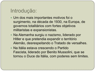 Introdução:Um dos mais importantes motivos foi o surgimento, na década de 1930, na Europa, de governos totalitários com fortes objetivos militaristas e expansionistas.Na Alemanha surgiu o nazismo, liderado por Hitler e que pretendia expandir o território Alemão, desrespeitando o Tratado de versalhes.Na Itália estava crescendo o Partido Fascista, liderado por Benito Mussolini, que se tornou o Duce da Itália, com poderes sem limites.