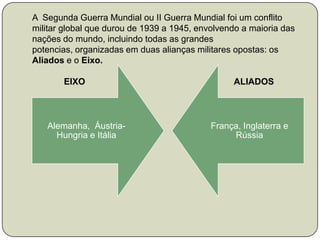 A  Segunda Guerra Mundial ou II Guerra Mundial foi um conflito militar global que durou de 1939 a 1945, envolvendo a maioria das nações do mundo, incluindo todas as grandes potencias, organizadas em duas alianças militares opostas: os Aliados e o Eixo.             EIXO                                                             ALIADOS