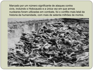 Marcado por um número significante de ataques contra civis, incluindo o Holocausto e a única vez em que armas nucleares foram utilizadas em combate, foi o conflito mais letal da  historia da humanidade, com mais de setenta milhões de mortos.