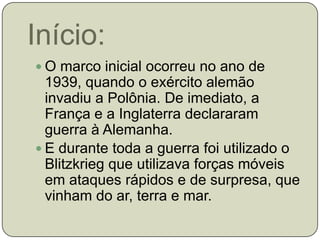 Início:O marco inicial ocorreu no ano de 1939, quando o exército alemão invadiu a Polônia. De imediato, a França e a Inglaterra declararam guerra à Alemanha.E durante toda a guerra foi utilizado o Blitzkrieg que utilizava forças móveis em ataques rápidos e de surpresa, que vinham do ar, terra e mar.
