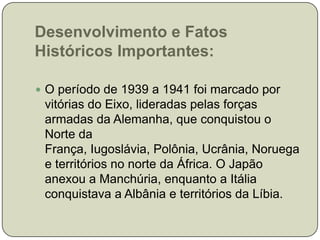 Desenvolvimento e Fatos Históricos Importantes:O período de 1939 a 1941 foi marcado por vitórias do Eixo, lideradas pelas forças armadas da Alemanha, que conquistou o Norte da França, Iugoslávia, Polônia, Ucrânia, Noruega e territórios no norte da África. O Japão anexou a Manchúria, enquanto a Itália conquistava a Albânia e territórios da Líbia. 