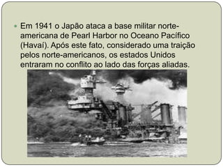 Em 1941 o Japão ataca a base militar norte-americana de Pearl Harbor no Oceano Pacífico (Havaí). Após este fato, considerado uma traição pelos norte-americanos, os estados Unidos entraram no conflito ao lado das forças aliadas.