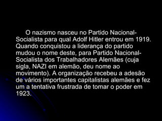 O nazismo nasceu no Partido Nacional-Socialista para qual Adolf Hitler entrou em 1919. Quando conquistou a liderança do partido mudou o nome deste, para Partido Nacional-Socialista dos Trabalhadores Alemães (cuja sigla, NAZI em alemão, deu nome ao movimento). A organização recebeu a adesão de vários importantes capitalistas alemães e fez um a tentativa frustrada de tomar o poder em 1923. 