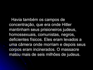 Havia também os campos de concentração, que era onde Hitler mantinham seus prisioneiros judeus, homossexuais, comunistas, negros, deficientes físicos. Eles eram levados a uma câmera onde morriam e depois seus corpos eram incinerados. O massacre matou mais de seis milhões de judeus. 