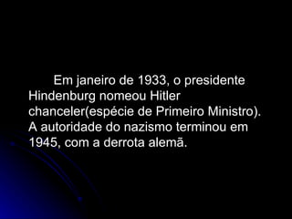 Em janeiro de 1933, o presidente Hindenburg nomeou Hitler chanceler(espécie de Primeiro Ministro). A autoridade do nazismo terminou em 1945, com a derrota alemã.  