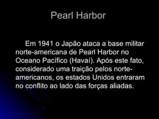 Pearl Harbor    Em 1941 o Japão ataca a base militar norte-americana de Pearl Harbor no Oceano Pacífico (Havaí). Após este fato, considerado uma traição pelos norte-americanos, os estados Unidos entraram no conflito ao lado das forças aliadas.  