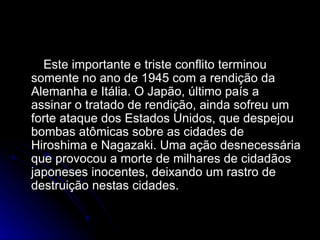 Este importante e triste conflito terminou somente no ano de 1945 com a rendição da Alemanha e Itália. O Japão, último país a assinar o tratado de rendição, ainda sofreu um forte ataque dos Estados Unidos, que despejou bombas atômicas sobre as cidades de Hiroshima e Nagazaki. Uma ação desnecessária que provocou a morte de milhares de cidadãos japoneses inocentes, deixando um rastro de destruição nestas cidades.  