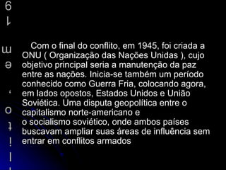 Com o final do conflito, em 1945, foi criada a ONU ( Organização das Nações Unidas ), cujo objetivo principal seria a manutenção da paz entre as nações. Inicia-se também um período conhecido como  Guerra Fria , colocando agora, em lados opostos, Estados Unidos e União Soviética. Uma disputa  geopolítica  entre o capitalismo norte-americano e o  socialismo  soviético, onde ambos países buscavam ampliar suas áreas de influência sem entrar em conflitos armados  Com o final do conflito, em 1945, foi criada a ONU ( Organização das Nações Unidas ), cujo objetivo principal seria a manutenção da paz entre as nações. Inicia-se também um período conhecido como Guerra Fria, colocando agora, em lados opostos, Estados Unidos e União Soviética. Uma disputa geopolítica entre o capitalismo norte-americano e o socialismo soviético, onde ambos países buscavam ampliar suas áreas de influência sem entrar em conflitos armados  