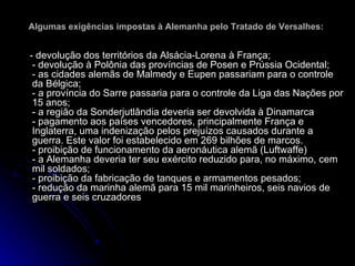 Algumas exigências impostas à Alemanha pelo Tratado de Versalhes:   - devolução dos territórios da Alsácia-Lorena à França; - devolução à Polônia das províncias de Posen e Prússia Ocidental; - as cidades alemãs de Malmedy e Eupen passariam para o controle da Bélgica; - a província do Sarre passaria para o controle da Liga das Nações por 15 anos; - a região da Sonderjutlândia deveria ser devolvida à Dinamarca - pagamento aos países vencedores, principalmente França e Inglaterra, uma indenização pelos prejuízos causados durante a guerra. Este valor foi estabelecido em 269 bilhões de marcos. - proibição de funcionamento da aeronáutica alemã (Luftwaffe) - a Alemanha deveria ter seu exército reduzido para, no máximo, cem mil soldados; - proibição da fabricação de tanques e armamentos pesados; - redução da marinha alemã para 15 mil marinheiros, seis navios de guerra e seis cruzadores  