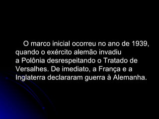 O marco inicial ocorreu no ano de 1939, quando o exército alemão invadiu a Polônia desrespeitando o Tratado de Versalhes. De imediato, a França e a Inglaterra declararam guerra à Alemanha.  