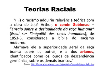 Teorias Raciais
“(...) o racismo adquiriu relevância teórica com
a obra de José Arthur, o conde Gobineau –
“Ensaio sobre a desigualdade da raça humana”
(Essai sur l'inégalité des races humaines), de
1853-5, considerada a bíblia do racismo
moderno.
Afirmava ele a superioridade geral da raça
branca sobre as outras, e a dos arianos,
identificados como os louros de descendência
germânica, sobre os demais brancos.”
Fonte: http://educaterra.terra.com.br/voltaire/mundo/eugenia7.htm
 