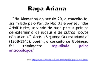 Raça Ariana
“Na Alemanha do século 20, o conceito foi
assimilado pelo Partido Nazista e por seu líder
Adolf Hitler, servindo de base para a política
de extermínio de judeus e de outros "povos
não-arianos". Após a Segunda Guerra Mundial
(1939-1945), porém, o conceito de Gobineau
foi totalmente repudiado pelos
antropólogos.”
Fonte: http://mundoestranho.abril.com.br/materia/o-que-e-a-raca-ariana
 