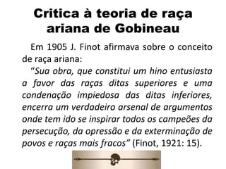 Critica à teoria de raça
ariana de Gobineau
Em 1905 J. Finot afirmava sobre o conceito
de raça ariana:
“Sua obra, que constitui um hino entusiasta
a favor das raças ditas superiores e uma
condenação impiedosa das ditas inferiores,
encerra um verdadeiro arsenal de argumentos
onde tem ido se inspirar todos os campeões da
persecução, da opressão e da exterminação de
povos e raças mais fracos” (Finot, 1921: 15).
 