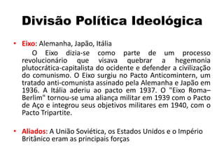 Divisão Política Ideológica
• Eixo: Alemanha, Japão, Itália
O Eixo dizia-se como parte de um processo
revolucionário que visava quebrar a hegemonia
plutocrática-capitalista do ocidente e defender a civilização
do comunismo. O Eixo surgiu no Pacto Anticomintern, um
tratado anti-comunista assinado pela Alemanha e Japão em
1936. A Itália aderiu ao pacto em 1937. O "Eixo Roma–
Berlim" tornou-se uma aliança militar em 1939 com o Pacto
de Aço e integrou seus objetivos militares em 1940, com o
Pacto Tripartite.
• Aliados: A União Soviética, os Estados Unidos e o Império
Britânico eram as principais forças
 