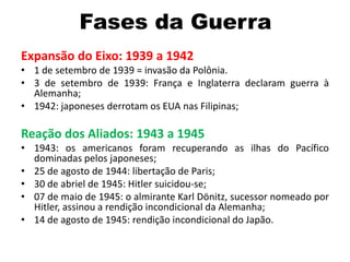 Fases da Guerra
Expansão do Eixo: 1939 a 1942
• 1 de setembro de 1939 = invasão da Polônia.
• 3 de setembro de 1939: França e Inglaterra declaram guerra à
Alemanha;
• 1942: japoneses derrotam os EUA nas Filipinas;
Reação dos Aliados: 1943 a 1945
• 1943: os americanos foram recuperando as ilhas do Pacífico
dominadas pelos japoneses;
• 25 de agosto de 1944: libertação de Paris;
• 30 de abriel de 1945: Hitler suicidou-se;
• 07 de maio de 1945: o almirante Karl Dönitz, sucessor nomeado por
Hitler, assinou a rendição incondicional da Alemanha;
• 14 de agosto de 1945: rendição incondicional do Japão.
 