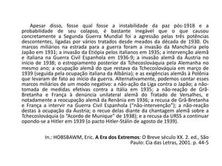 Apesar disso, fosse qual fosse a instabilidade da paz pós-1918 e a
probabilidade de seu colapso, é bastante inegável que o que causou
concretamente a Segunda Guerra Mundial foi a agressão pelas três potências
descontentes, ligadas por vários tratados desde meados da década de 1930. Os
marcos miliários na estrada para a guerra foram a invasão da Manchúria pelo
Japão em 1931; a invasão da Etiópia pelos italianos em 1935; a intervenção alemã
e italiana na Guerra Civil Espanhola em 1936-9; a invasão alemã da Áustria no
início de 1938; o estropiamento posterior da Tchecoslováquia pela Alemanha no
mesmo ano; a ocupação alemã do que restava da Tchecoslováquia em março de
1939 (seguida pela ocupação italiana da Albânia); e as exigências alemãs à Polônia
que levaram de fato ao início da guerra. Alternativamente, podemos contar esses
marcos miliários de um modo negativo: a não-ação da Liga contra o Japão; a não-
tomada de medidas efetivas contra a Itália em 1935; a não-reação de Grã-
Bretanha e França à denúncia unilateral alemã do Tratado de Versalhes, e
notadamente a reocupação alemã da Renânia em 1936; a recusa de Grã-Bretanha
e França a intervir na Guerra Civil Espanhola (“não-intervenção”); a não-reação
destas à ocupação da Áustria; o recuo delas diante da chantagem alemã sobre a
Tchecoslováquia (o “Acordo de Munique” de 1938); e a recusa da URSS a continuar
opondo-se a Hitler em 1939 (o pacto Hitler-Stálin de agosto de 1939).
In.: HOBSBAWM, Eric. A Era dos Extremos: O Breve século XX. 2. ed., São
Paulo: Cia das Letras, 2001. p. 44-5
 