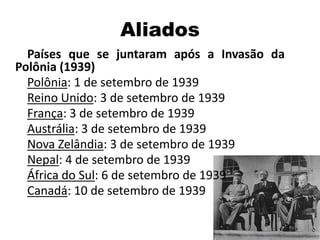 Aliados
Países que se juntaram após a Invasão da
Polônia (1939)
Polônia: 1 de setembro de 1939
Reino Unido: 3 de setembro de 1939
França: 3 de setembro de 1939
Austrália: 3 de setembro de 1939
Nova Zelândia: 3 de setembro de 1939
Nepal: 4 de setembro de 1939
África do Sul: 6 de setembro de 1939
Canadá: 10 de setembro de 1939
 