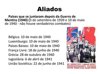 Aliados
Países que se juntaram depois da Guerra de
Mentira (1940) (3 de setembro de 1939 e 10 de maio
de 1940 - não houve verdadeiros combates)
Bélgica: 10 de maio de 1940
Luxemburgo: 10 de maio de 1940
Países Baixos: 10 de maio de 1940
França Livre: 18 de junho de 1940
Grécia: 28 de outubro de 1940
Iugoslávia: 6 de abril de 1941
União Soviética: 22 de junho de 1941
 