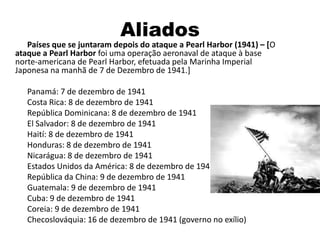 Aliados
Países que se juntaram depois do ataque a Pearl Harbor (1941) – [O
ataque a Pearl Harbor foi uma operação aeronaval de ataque à base
norte-americana de Pearl Harbor, efetuada pela Marinha Imperial
Japonesa na manhã de 7 de Dezembro de 1941.]
Panamá: 7 de dezembro de 1941
Costa Rica: 8 de dezembro de 1941
República Dominicana: 8 de dezembro de 1941
El Salvador: 8 de dezembro de 1941
Haití: 8 de dezembro de 1941
Honduras: 8 de dezembro de 1941
Nicarágua: 8 de dezembro de 1941
Estados Unidos da América: 8 de dezembro de 1941
República da China: 9 de dezembro de 1941
Guatemala: 9 de dezembro de 1941
Cuba: 9 de dezembro de 1941
Coreia: 9 de dezembro de 1941
Checoslováquia: 16 de dezembro de 1941 (governo no exílio)
 