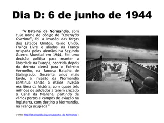 Dia D: 6 de junho de 1944
“A Batalha da Normandia, com
cujo nome de código de "Operação
Overlord", foi a invasão das forças
dos Estados Unidos, Reino Unido,
França Livre e aliados na França
ocupada pelos alemães na Segunda
Guerra Mundial em 1944. Foi uma
decisão política para manter a
liberdade na Europa, ocorrida depois
da derrota alemã para o Exército
Vermelho, na famosa Batalha de
Stalingrado. Sessenta anos mais
tarde, a invasão da Normandia
continua sendo a maior invasão
marítima da história, com quase três
milhões de soldados a terem cruzado
o Canal da Mancha, partindo de
vários portos e campos de aviação na
Inglaterra, com destino a Normandia,
na França ocupada.”
(Fonte: http://pt.wikipedia.org/wiki/Batalha_da_Normandia )
 