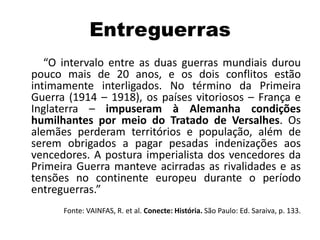 Entreguerras
“O intervalo entre as duas guerras mundiais durou
pouco mais de 20 anos, e os dois conflitos estão
intimamente interligados. No término da Primeira
Guerra (1914 – 1918), os países vitoriosos – França e
Inglaterra – impuseram à Alemanha condições
humilhantes por meio do Tratado de Versalhes. Os
alemães perderam territórios e população, além de
serem obrigados a pagar pesadas indenizações aos
vencedores. A postura imperialista dos vencedores da
Primeira Guerra manteve acirradas as rivalidades e as
tensões no continente europeu durante o período
entreguerras.”
Fonte: VAINFAS, R. et al. Conecte: História. São Paulo: Ed. Saraiva, p. 133.
 