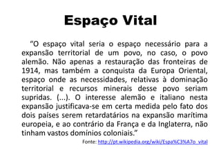 Espaço Vital
“O espaço vital seria o espaço necessário para a
expansão territorial de um povo, no caso, o povo
alemão. Não apenas a restauração das fronteiras de
1914, mas também a conquista da Europa Oriental,
espaço onde as necessidades, relativas à dominação
territorial e recursos minerais desse povo seriam
supridas. (...). O interesse alemão e italiano nesta
expansão justificava-se em certa medida pelo fato dos
dois países serem retardatários na expansão marítima
europeia, e ao contrário da França e da Inglaterra, não
tinham vastos domínios coloniais.”
Fonte: http://pt.wikipedia.org/wiki/Espa%C3%A7o_vital
 