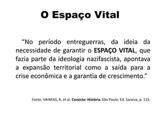 O Espaço Vital
“No período entreguerras, da ideia da
necessidade de garantir o ESPAÇO VITAL, que
fazia parte da ideologia nazifascista, apontava
a expansão territorial como a saída para a
crise econômica e a garantia de crescimento.”
Fonte: VAINFAS, R. et al. Conecte: História. São Paulo: Ed. Saraiva, p. 133.
 