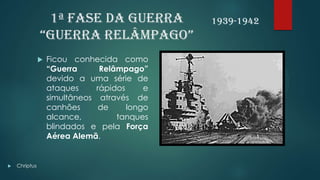 1ª Fase da Guerra
“Guerra relâmpaGo”
 Ficou conhecida como
“Guerra Relâmpago”
devido a uma série de
ataques rápidos e
simultâneos através de
canhões de longo
alcance, tanques
blindados e pela Força
Aérea Alemã.
1939-1942
 Chriptus
 