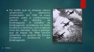  Foi então que os ataques aéreos
americanos à Alemanha
começaram. Em 1943, os russos
partiram para o contra-ataque
através da Batalha de
Estalinegrado. A batalha de
Estalinegrado aconteceu na União
Soviética e terminou com a derrota
total dos alemães. Todo o prestígio
que as tropas de Hitler haviam
adquirido nas guerras da Europa
Ocidental acabou-se em
Estalinegrado.
 Chriptus
 