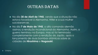 Outras datas
 No dia 30 de Abril de 1945, vendo que a situação não
estava favorável á Alemanha, Hitler e a sua mulher
suicidaram-se.
 No dia 7 de Maio de 1945, o alto comando alemão
assinou a rendição incondicional da Alemanha. Assim, a
guerra terminou na Europa, mas só foi terminada
completamente com a rendição do Japão, após o
lançamento de duas bombas atómicas sobre as
cidades de Hiroshima e Nagasaki.
 Chriptus
 