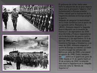 El gobierno de Hitler tenía como
meta la adquisición de un gran imperio
nuevo que le proveyera “espacio vital”
(Lebensraum) in Europa oriental.
Hitler calculó que la realización de la
hegemonía alemana en Europa exigiría
la guerra.
Después de asegurar la neutralidad
de la Unión Soviética (con el pacto de
no-agresión entre Alemania y la
URSS), Alemania desató la Segunda
Guerra Mundial con la invasión de
Polonia el 1 de septiembre de 1939.
Gran Bretaña y Francia respondieron
con la declaración de guerra contra
Alemania el 3 de septiembre. El 9 de
abril de 1940, las fuerzas alemanas
invadieron Noruega y Dinamarca, y en
mayo de 1940, Alemania empezó el
asalto de Europa occidental. La Unión
Soviética ocupó los estados del
Báltico en junio de 1940, y los anexó
en agosto de 1940. Italia, miembro
del Eje, entró en la guerra en junio de
1940. Desde el 13 de agosto hasta el
31 de octubre de 1940, la aviación
nazi atacó a Inglaterra en la campaña
conocida como la “Batalla de
Inglaterra”.
 