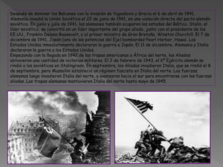 Después de dominar los Balcanes con la invasión de Yugoslavia y Grecia el 6 de abril de 1941,
Alemania invadió la Unión Soviética el 22 de junio de 1941, en una violación directa del pacto alemán-
soviético. En junio y julio de 1941, los alemanes también ocuparon los estados del Báltico. Stalin, el
líder soviético, se convirtió en un líder importante del grupo aliado, junto con el presidente de los
EE.UU., Franklin Delano Roosevelt, y el primer ministro de Gran Bretaña, Winston Churchill. El 7 de
diciembre de 1941, Japón (uno de las potencias del Eje) bombardeó Pearl Harbor, Hawai. Los
Estados Unidos inmediatamente declararon la guerra a Japón. El 11 de diciembre, Alemania y Italia
declararon la guerra a los Estados Unidos.
Empezando con la llegada en 1942 de las tropas americanas a África del norte, los Aliados
obtuvieron una cantidad de victorias militares. El 2 de febrero de 1943, el 6º Ejército alemán se
rindió a los soviéticos en Stalingrado. En septiembre, los Aliados invadieron Italia, que se rindió el 8
de septiembre, pero Mussolini estableció un régimen fascista en Italia del norte. Las fuerzas
alemanas luego invadieron Italia del norte, y avanzaron hacia el sur para encontrarse con las fuerzas
aliadas. Las tropas alemanas mantuvieron Italia del norte hasta mayo de 1945.
 