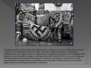 La agresiva política expansionista de la Alemania nazi, dirigida a la revisión radical de la situación
creada tras la Conferencia de París de 1919, contó con el apoyo de potencias totalitarias y
expansionistas como Japón e Italia. La rápida derrota francesa dejó al Reino Unido sólo ante Hitler
durante un corto período de tiempo. La entrada de la URSS y de los EE.UU. junto a los Aliados en
1941 desequilibró de forma definitiva la guerra a su favor. Una alianza "contra natura" de las
grandes potencias democráticas y capitalistas y de la dictadura soviética puso fin a los afanes
imperialistas de los sistemas fascistas y totalitarios.
 