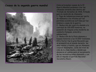 Como principales causas de la II
Guerra Mundial podemos citar las
cláusulas establecidas dentro del
Tratado de Versalles de 1918, firmado
para la rendición de Alemania:
1.- Pago de indemnizaciones por parte
de Alemania a los Aliados por las
perdidas económicas sufridas por los
mismos a causa de la guerra.
2.- Reducción del ejercito alemán a la
cantidad de 100.000 hombres, no
posesión de ninguna arma moderna de
combate (tanques, aviación y
submarinos).
3.- Reducción de la flota alemana a
buques menores a las 10.000 toneladas.
Otro factor fue la gran Recesión que
se presentó en el mundo durante los
años veinte y treinta, que en Alemania
crearon desempleo, caída del nivel de
vida de la clase media y demás que
abonaron el camino para el surgimiento
de las reivindicaciones alemanas y con
ello el impulso al partido Nacional-
Socialista (Nazi).
Causas de la segunda guerra mundial
 