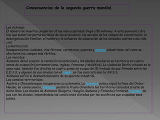 Las víctimas:
El número de muertos (según las cifras más aceptadas) llegó a 50 millones. A esta pavorosa cifra
hay que sumar las perturbaciones de los prisioneros, las secuels de los campos de concetración, la
desorganización familiar, el hambre y le esfuerzo de adaptación de los soldados vueltos a ala vida
civil.
La destrucción:
Desaparecieron ciudades, vías férreas, carreteras, puentes y plantas industriales, así como se
afectaron los campos más fértiles.
Los vencidos:
Alemania debió aceptar la rendición incondicional y los aliados dividieron su territorio en cuatro
zonas de ocupación (norteamericana, inglesa, francesa y soviética). La ciudad de Berlín, situada en la
zona rusa, también fue dividida en cuatro zonas de ocupación. El tratado de paz firmado entre los
E.E.U.U. y algunos de sus aliados con el Japón, no fue suscripto por la U.R.S.S.
Alemania sufrió el desmantelamiento de su aparato industrial.
Los cambios territoriales:
Austria y Checoslovaquia recuperaron su autonomía. La frontera polaca siguió la línea del Order-
Neisse; en consecuencia, Alemania perdió la Prusia Oriental y los territorios ubicados al este de
dicha línea. Los aliados de Alemania (Bulgaria, Hungría, Rumania y Finlandia) firmaron tratados de
paz con los aliados, imponiéndose las condiciones dictadas por los soviéticos que ocupaban esos
países.
Consecuencias de la segunda guerra mundial.
 