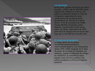 Los refugiados
Entre 1933, cuando el partido nazi subió
al poder, y 1939, más de 300.000 judíos
migraron de Alemania y Austria. Los
países occidentales temían un flujo de
refugiados, especialmente como
consecuencia de los pogromos de
Kristallnacht (la “Noche de Vidrios
Rotos”, 9-10 de noviembre de 1938).
Aunque 85.000 refugiados judíos
llegaron a los Estados Unidos entre
marzo de 1938 y septiembre de 1939,
este nivel de inmigración era mucho más
bajo que la cantidad que buscaba asilo.
El refugio en Latinoamérica
La mayor parte de los países
latinoamericanos permaneció
relativamente abierta a los inmigrantes
desde 1918 a 1933. Después de la toma
de poder de los nazis en Alemania, sin
embargo, cuando la búsqueda de refugio
se intensificó, la resistencia tanto
popular como oficial a aceptar a los
judíos europeos y a otros extranjeros
aumentó.
 