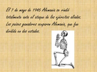 El 7 de mayo de 1945 Alemania se rindió
totalmente ante el ataque de los ejércitos aliados.
Los países ganadores ocuparon Alemania, que fue
dividida en dos estados.
 