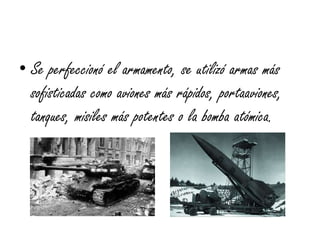 • Se perfeccionó el armamento, se utilizó armas más
sofisticadas como aviones más rápidos, portaaviones,
tanques, misiles más potentes o la bomba atómica.
 