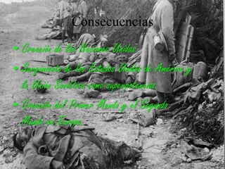 Consecuencias
• Creación de las Naciones Unidas.
• Surgimiento de los Estados Unidos de América y
la Unión Soviética como superpotencias.
• Creación del Primer Mundo y el Segundo
Mundo en Europa.
 
