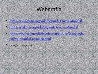 Webgrafía
• http://es.wikipedia.org/wiki/Segunda_Guerra_Mundial
• http://es.vikidia.org/wiki/Segunda_Guerra_Mundial
• http://www.resumendehistoria.com/2011/02/la-segunda-
guerra-mundial-resumen.html
• Google Imágenes
 