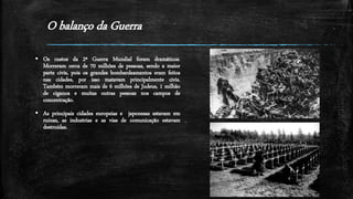 O balanço da Guerra
 Os custos da 2ª Guerra Mundial foram dramáticos.
Morreram cerca de 70 milhões de pessoas, sendo a maior
parte civis, pois os grandes bombardeamentos eram feitos
nas cidades, por isso matavam principalmente civis.
Também morreram mais de 6 milhões de Judeus, 1 milhão
de ciganos e muitas outras pessoas nos campos de
concentração.
 As principais cidades europeias e japonesas estavam em
ruinas, as industrias e as vias de comunicação estavam
destruídas.
 