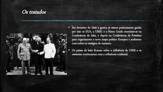 Os tratados
 Em fevereiro de 1945 a guerra já estava praticamente ganha
por isso os EUA, a URSS, e o Reino Unido reuniram-se na
Conferência de Ialta, e depois na Conferência de Potsdam
para organizarem o novo mapa politico Europeu e acabarem
com todos os vestígios do nazismo.
 Os países de leste ficaram sobre a influência da URSS e os
restantes continuaram com a influência ocidental.
 