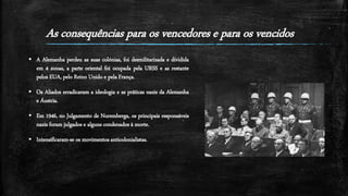 As consequências para os vencedores e para os vencidos
 A Alemanha perdeu as suas colónias, foi desmilitarizada e dividida
em 4 zonas, a parte oriental foi ocupada pela URSS e as restante
pelos EUA, pelo Reino Unido e pela França.
 Os Aliados erradicaram a ideologia e as práticas nazis da Alemanha
e Áustria.
 Em 1946, no Julgamento de Nuremberga, os principais responsáveis
nazis foram julgados e alguns condenados à morte.
 Intensificaram-se os movimentos anticolonialistas.
 