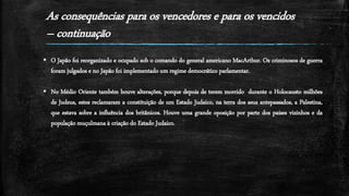 As consequências para os vencedores e para os vencidos
– continuação
 O Japão foi reorganizado e ocupado sob o comando do general americano MacArthur. Os criminosos de guerra
foram julgados e no Japão foi implementado um regime democrático parlamentar.
 No Médio Oriente também houve alterações, porque depois de terem morrido durante o Holocausto milhões
de Judeus, estes reclamaram a constituição de um Estado Judaico, na terra dos seus antepassados, a Palestina,
que estava sobre a influência dos britânicos. Houve uma grande oposição por parte dos países vizinhos e da
população muçulmana à criação do Estado Judaico.
 