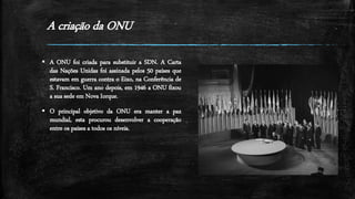 A criação da ONU
 A ONU foi criada para substituir a SDN. A Carta
das Nações Unidas foi assinada pelos 50 países que
estavam em guerra contra o Eixo, na Conferência de
S. Francisco. Um ano depois, em 1946 a ONU fixou
a sua sede em Nova Iorque.
 O principal objetivo da ONU era manter a paz
mundial, esta procurou desenvolver a cooperação
entre os países a todos os níveis.
 