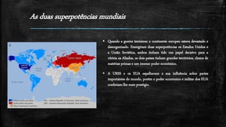 As duas superpotências mundiais
 Quando a guerra terminou o continente europeu estava devastado e
desorganizado. Emergiram duas superpotências os Estados Unidos e
a União Soviética, ambos tinham tido um papel decisivo para a
vitória os Aliados, os dois países tinham grandes territórios, cheios de
matérias primas e um imenso poder económico.
 A URSS e os EUA espalhavam a sua influência sobre partes
importantes do mundo, porém o poder económico e militar dos EUA
conferiam-lhe mais prestigio.
 